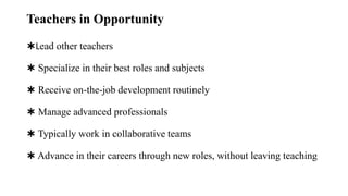 Teachers in Opportunity
✱Lead other teachers
✱ Specialize in their best roles and subjects
✱ Receive on-the-job development routinely
✱ Manage advanced professionals
✱ Typically work in collaborative teams
✱ Advance in their careers through new roles, without leaving teaching
 