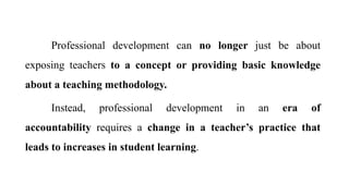 Professional development can no longer just be about
exposing teachers to a concept or providing basic knowledge
about a teaching methodology.
Instead, professional development in an era of
accountability requires a change in a teacher’s practice that
leads to increases in student learning.
 