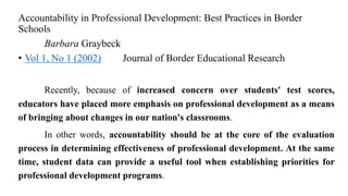 Accountability in Professional Development: Best Practices in Border
Schools
Barbara Graybeck
• Vol 1, No 1 (2002) Journal of Border Educational Research
Recently, because of increased concern over students' test scores,
educators have placed more emphasis on professional development as a means
of bringing about changes in our nation's classrooms.
In other words, accountability should be at the core of the evaluation
process in determining effectiveness of professional development. At the same
time, student data can provide a useful tool when establishing priorities for
professional development programs.
 