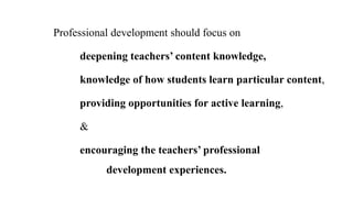 Professional development should focus on
deepening teachers’ content knowledge,
knowledge of how students learn particular content,
providing opportunities for active learning,
&
encouraging the teachers’ professional
development experiences.
 