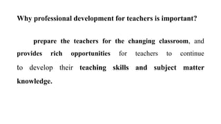 Why professional development for teachers is important?
prepare the teachers for the changing classroom, and
provides rich opportunities for teachers to continue
to develop their teaching skills and subject matter
knowledge.
 