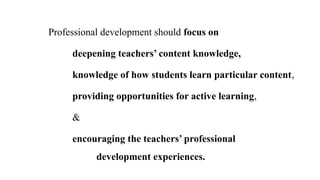 Professional development should focus on
deepening teachers’ content knowledge,
knowledge of how students learn particular content,
providing opportunities for active learning,
&
encouraging the teachers’ professional
development experiences.
 