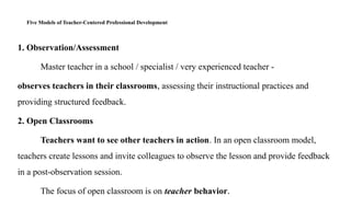 Five Models of Teacher-Centered Professional Development
1. Observation/Assessment
Master teacher in a school / specialist / very experienced teacher -
observes teachers in their classrooms, assessing their instructional practices and
providing structured feedback.
2. Open Classrooms
Teachers want to see other teachers in action. In an open classroom model,
teachers create lessons and invite colleagues to observe the lesson and provide feedback
in a post-observation session.
The focus of open classroom is on teacher behavior.
 