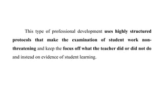 This type of professional development uses highly structured
protocols that make the examination of student work non-
threatening and keep the focus off what the teacher did or did not do
and instead on evidence of student learning.
 