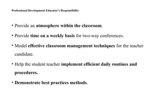 Professional Development Educator’s Responsibility
• Provide an atmosphere within the classroom.
• Provide time on a weekly basis for two-way conferences.
• Model effective classroom management techniques for the teacher
candidate.
• Help the student teacher implement efficient daily routines and
procedures.
• Demonstrate best practices methods.
 