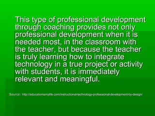 This type of professional development
through coaching provides not only
professional development when it is
needed most, in the classroom with
the teacher, but because the teacher
is truly learning how to integrate
technology in a true project or activity
with students, it is immediately
relevant and meaningful.
Source: http://educationismylife.com/instructional-technology-professional-development-by-design/

 