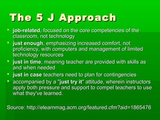 The 5 J Approach
 job-related, focused on the core competencies of the
classroom, not technology
 just enough, emphasizing increased comfort, not
proficiency, with computers and management of limited
technology resources
 just in time, meaning teacher are provided with skills as
and when needed
 just in case teachers need to plan for contingencies
 accompanied by a "just try it" attitude, wherein instructors
apply both pressure and support to compel teachers to use
what they've learned.
Source: http://elearnmag.acm.org/featured.cfm?aid=1865476

 