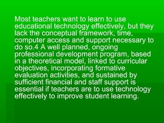 Most teachers want to learn to use
educational technology effectively, but they
lack the conceptual framework, time,
computer access and support necessary to
do so.4 A well planned, ongoing
professional development program, based
in a theoretical model, linked to curricular
objectives, incorporating formative
evaluation activities, and sustained by
sufficient financial and staff support is
essential if teachers are to use technology
effectively to improve student learning.

 