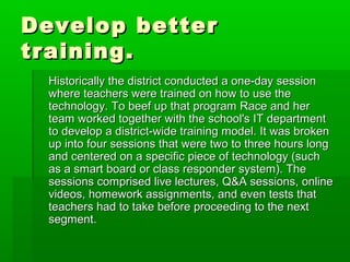 Develop better
training.
Historically the district conducted a one-day session
where teachers were trained on how to use the
technology. To beef up that program Race and her
team worked together with the school's IT department
to develop a district-wide training model. It was broken
up into four sessions that were two to three hours long
and centered on a specific piece of technology (such
as a smart board or class responder system). The
sessions comprised live lectures, Q&A sessions, online
videos, homework assignments, and even tests that
teachers had to take before proceeding to the next
segment.

 