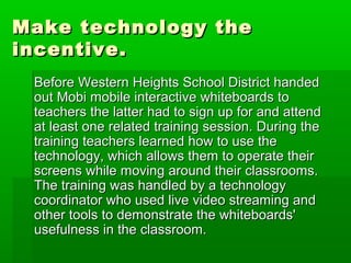 Make technology the
incentive.
Before Western Heights School District handed
out Mobi mobile interactive whiteboards to
teachers the latter had to sign up for and attend
at least one related training session. During the
training teachers learned how to use the
technology, which allows them to operate their
screens while moving around their classrooms.
The training was handled by a technology
coordinator who used live video streaming and
other tools to demonstrate the whiteboards'
usefulness in the classroom.

 
