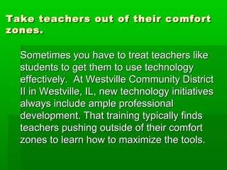 Take teachers out of their comfort
zones.

Sometimes you have to treat teachers like
students to get them to use technology
effectively. At Westville Community District
II in Westville, IL, new technology initiatives
always include ample professional
development. That training typically finds
teachers pushing outside of their comfort
zones to learn how to maximize the tools.

 