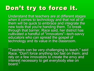 Don’t try to force it.
Understand that teachers are at different stages
when it comes to technology and that not all of
them will be quick to embrace and integrate the
new tools that you're handing them. To break
through that barrier, Race said, her district has
cultivated a handful of "innovators"--tech-savvy
educators who can spread the gospel of
technology and its value in the classroom.
"Teachers can be very challenging to teach," said
Race. "Don't force anything too fast on them; and
rely on a few innovators to create the envy and
interest necessary to get everybody else on
board."

 
