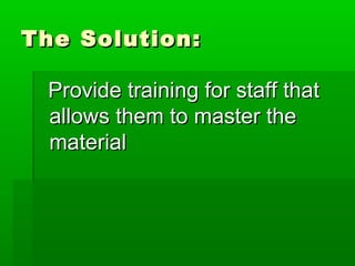 The Solution:
Provide training for staff that
allows them to master the
material

 