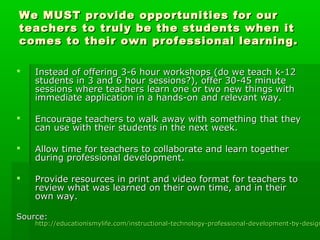 We MUST provide opportunities for our
teachers to truly be the students when it
comes to their own professional learning.


Instead of offering 3-6 hour workshops (do we teach k-12
students in 3 and 6 hour sessions?), offer 30-45 minute
sessions where teachers learn one or two new things with
immediate application in a hands-on and relevant way.



Encourage teachers to walk away with something that they
can use with their students in the next week.



Allow time for teachers to collaborate and learn together
during professional development.



Provide resources in print and video format for teachers to
review what was learned on their own time, and in their
own way.

Source:

http://educationismylife.com/instructional-technology-professional-development-by-design

 