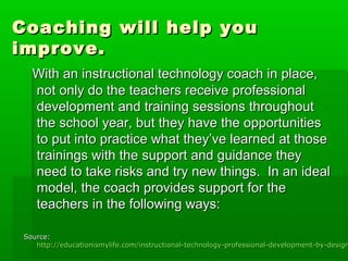 Coaching will help you
improve.
With an instructional technology coach in place,
not only do the teachers receive professional
development and training sessions throughout
the school year, but they have the opportunities
to put into practice what they’ve learned at those
trainings with the support and guidance they
need to take risks and try new things. In an ideal
model, the coach provides support for the
teachers in the following ways:

Source:
http://educationismylife.com/instructional-technology-professional-development-by-design

 