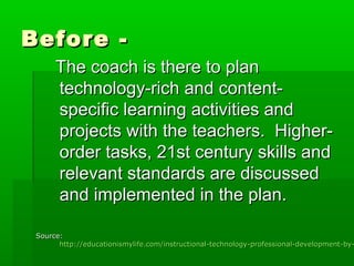 Before The coach is there to plan
technology-rich and contentspecific learning activities and
projects with the teachers. Higherorder tasks, 21st century skills and
relevant standards are discussed
and implemented in the plan.

Source:
http://educationismylife.com/instructional-technology-professional-development-by-

 