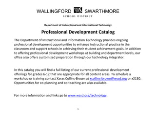 WALLINGFORD                           SWARTHMORE
                                   SCHOOL DISTRICT
 
 
                    Department of Instructional and Informational Technology 

                  Professional Development Catalog 
The Department of Instructional and Information Technology provides ongoing 
professional development opportunities to enhance instructional practice in the 
classroom and support schools in achieving their student achievement goals. In addition 
to offering professional development workshops at building and department levels, our 
office also offers customized preparation through our technology integrator.  
 
In this catalog you will find a full listing of our current professional development 
offerings for grades 6‐12 that are appropriate for all content areas. To schedule a 
workshop or training contact Xaras Collins‐Brown at xcollins‐brown@wssd.org or x2130. 
Opportunities for co‐planning and co‐teaching are also available.  
 
For more information and links go to www.wssd.org/technology.  
 

                                               1 
 
 