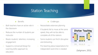 Station Teaching
 Challenges
• Necessitates extensive planning
• If students fail to move at the same
speed, they will not be able to
complete all of the stations
• Some students can find it disruptive
and distracting
• Pre-teaching about expectations for
independent work time is needed
 Benefits
• Both teachers have an active role in
the classroom
• Reduces the number of students per
instructor
• Resets students’ attention, increasing
engagement
• Supports a Universal Design for
Learning (UDL) approach to
education.
(Seligmann, 2012).
 