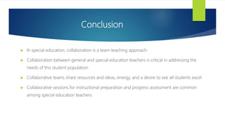 Conclusion
 In special education, collaboration is a team teaching approach
 Collaboration between general and special education teachers is critical in addressing the
needs of this student population
 Collaborative teams share resources and ideas, energy, and a desire to see all students excel
 Collaborative sessions for instructional preparation and progress assessment are common
among special education teachers
 