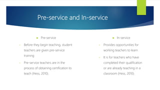 Pre-service and In-service
 Pre-service
• Before they begin teaching, student
teachers are given pre-service
training
• Pre-service teachers are in the
process of obtaining certification to
teach (Hess, 2010).
 In-service
• Provides opportunities for
working teachers to learn
• It is for teachers who have
completed their qualification
or are already teaching in a
classroom (Hess, 2010).
 