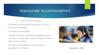Appropriate Accommodations
 Criteria for accommodations
• All learners should be able to access the curriculum
and acquire knowledge
• Should be readily available
• Provided to students with learning disabilities so as to
give them an equal opportunity to complete the same
tasks as other students.
• The right accommodation should be selected
depending on the learner (Seligmann, 2012).
 