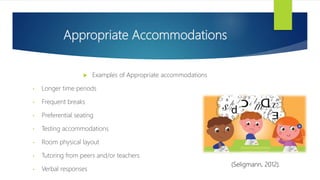 Appropriate Accommodations
 Examples of Appropriate accommodations
• Longer time periods
• Frequent breaks
• Preferential seating
• Testing accommodations
• Room physical layout
• Tutoring from peers and/or teachers
• Verbal responses
(Seligmann, 2012).
 