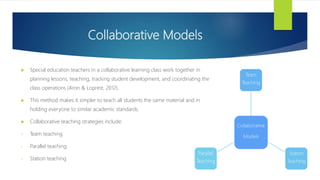 Collaborative Models
Collaborative
Models
Team
Teaching
Station
Teaching
Parallel
Teaching
 Special education teachers in a collaborative learning class work together in
planning lessons, teaching, tracking student development, and coordinating the
class operations (Aron & Loprest, 2012).
 This method makes it simpler to teach all students the same material and in
holding everyone to similar academic standards.
 Collaborative teaching strategies include:
• Team teaching
• Parallel teaching
• Station teaching
 