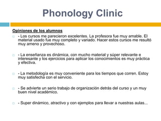 Phonology ClinicOpiniones de los alumnos- Los cursos me parecieron excelentes. La profesora fue muy amable. El material usado fue muy completo y variado. Hacer estos cursos me resultó muy ameno y provechoso.