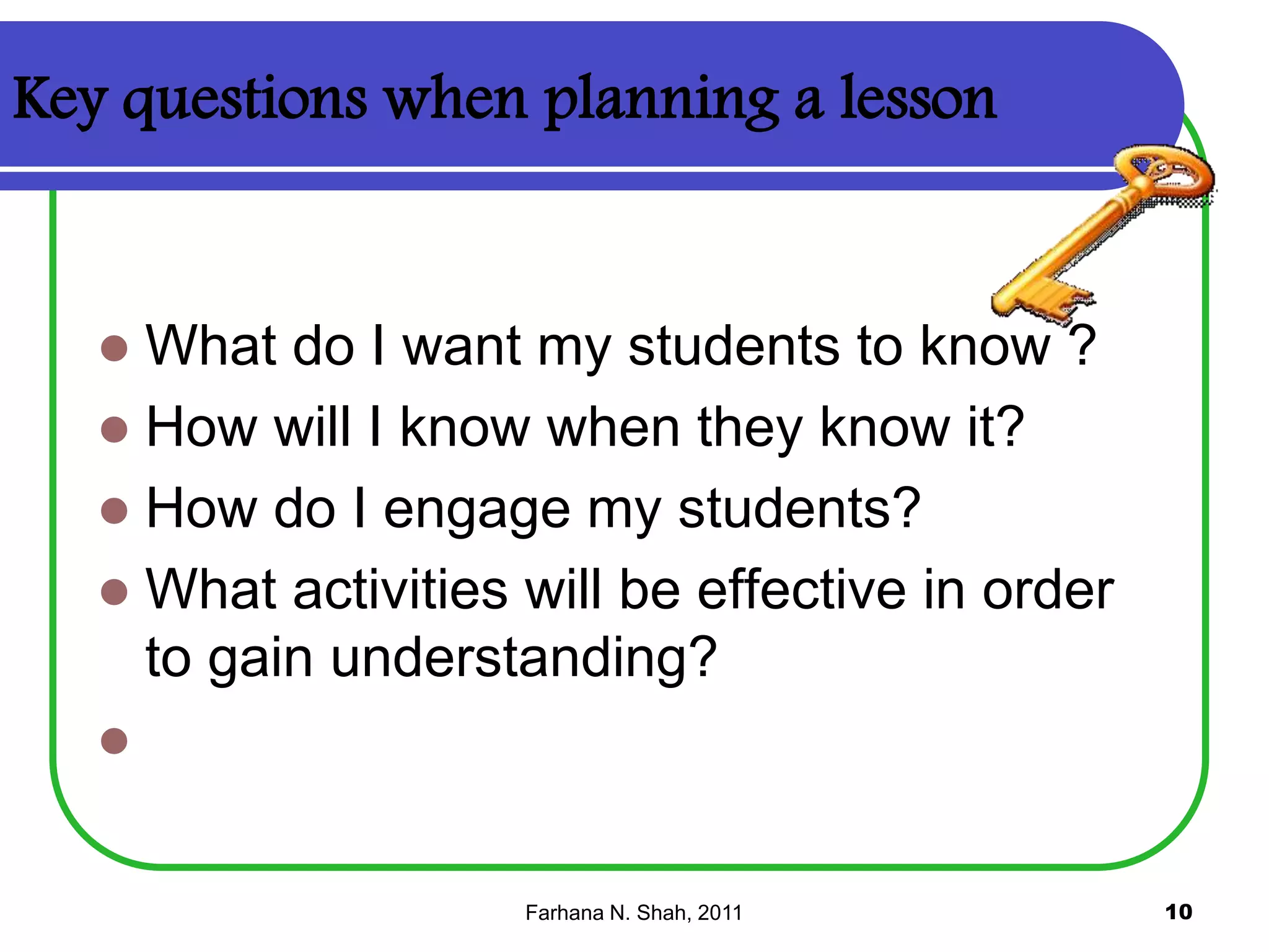 Key questions when planning a lesson

What do I want my students to know ?
 How will I know when they know it?
 How do I engage my students?
 What activities will be effective in order
to gain understanding?




Farhana N. Shah, 2011

10

 