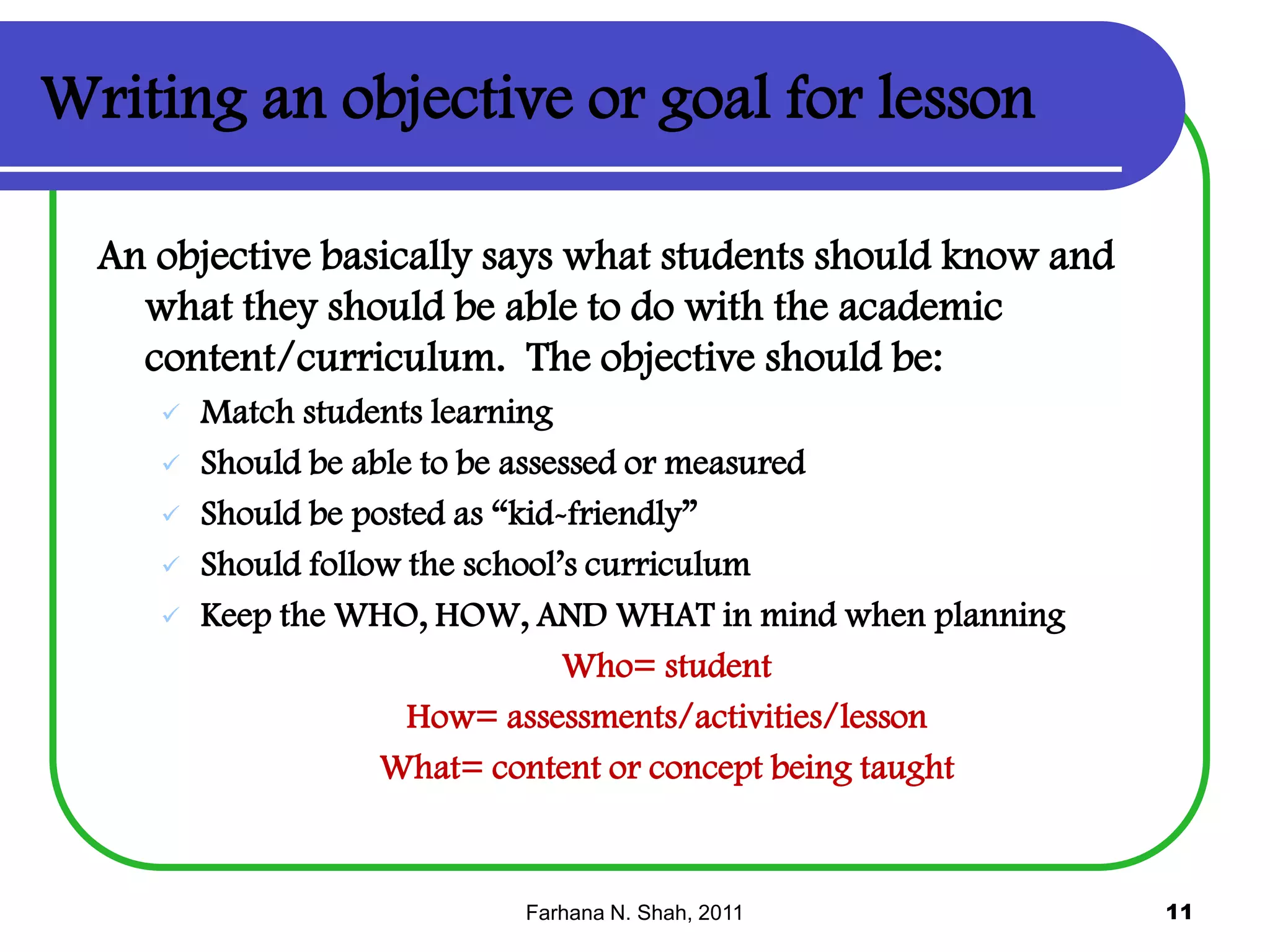Writing an objective or goal for lesson
An objective basically says what students should know and
what they should be able to do with the academic
content/curriculum. The objective should be:







Match students learning
Should be able to be assessed or measured
Should be posted as “kid-friendly”
Should follow the school’s curriculum
Keep the WHO, HOW, AND WHAT in mind when planning
Who= student
How= assessments/activities/lesson
What= content or concept being taught

Farhana N. Shah, 2011

11

 