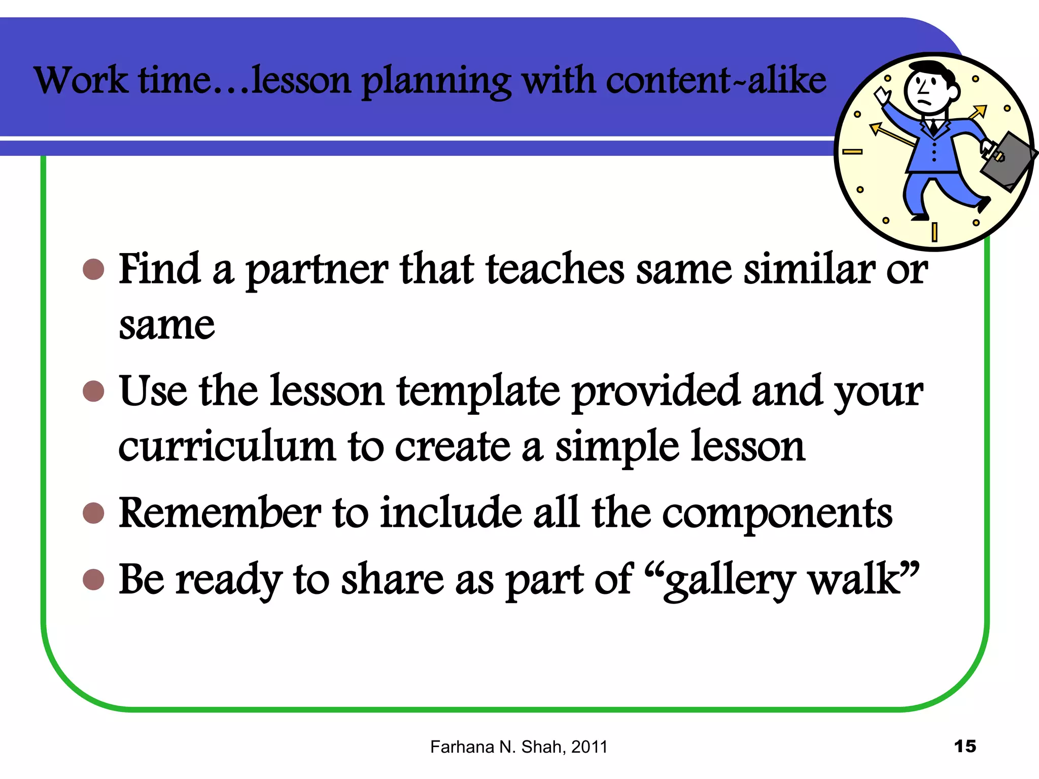 Work time…lesson planning with content-alike



Find a partner that teaches same similar or
same
 Use the lesson template provided and your
curriculum to create a simple lesson
 Remember to include all the components
 Be ready to share as part of “gallery walk”

Farhana N. Shah, 2011

15

 