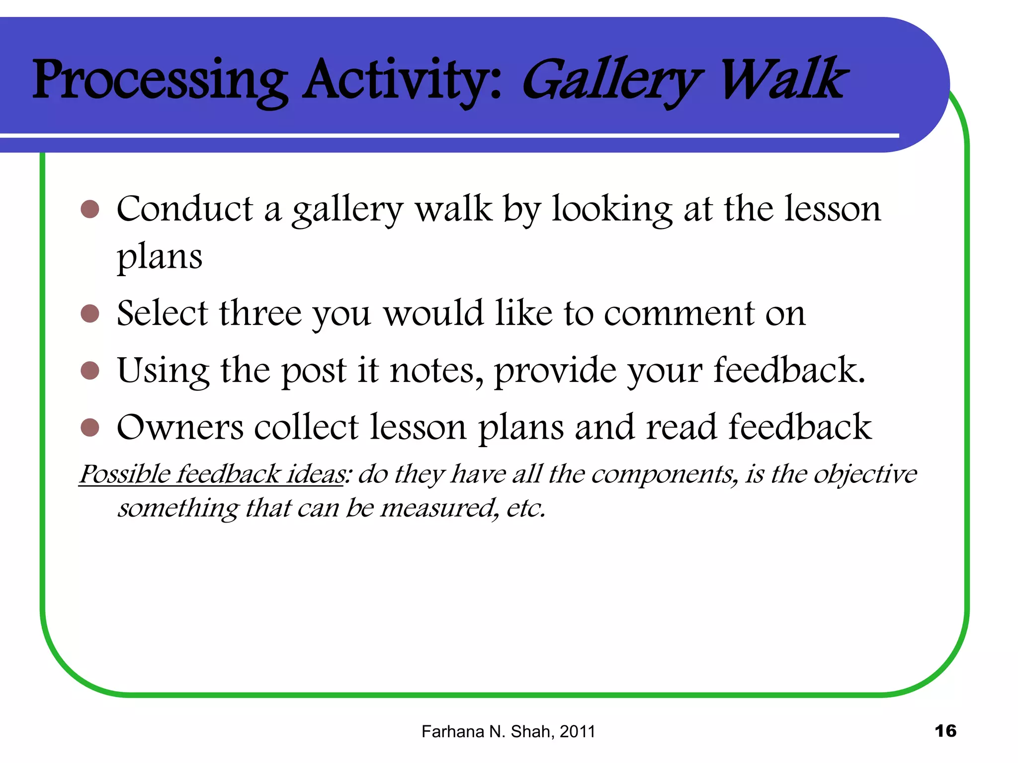 Processing Activity: Gallery Walk


Conduct a gallery walk by looking at the lesson
plans
 Select three you would like to comment on
 Using the post it notes, provide your feedback.
 Owners collect lesson plans and read feedback
Possible feedback ideas: do they have all the components, is the objective
something that can be measured, etc.

Farhana N. Shah, 2011

16

 
