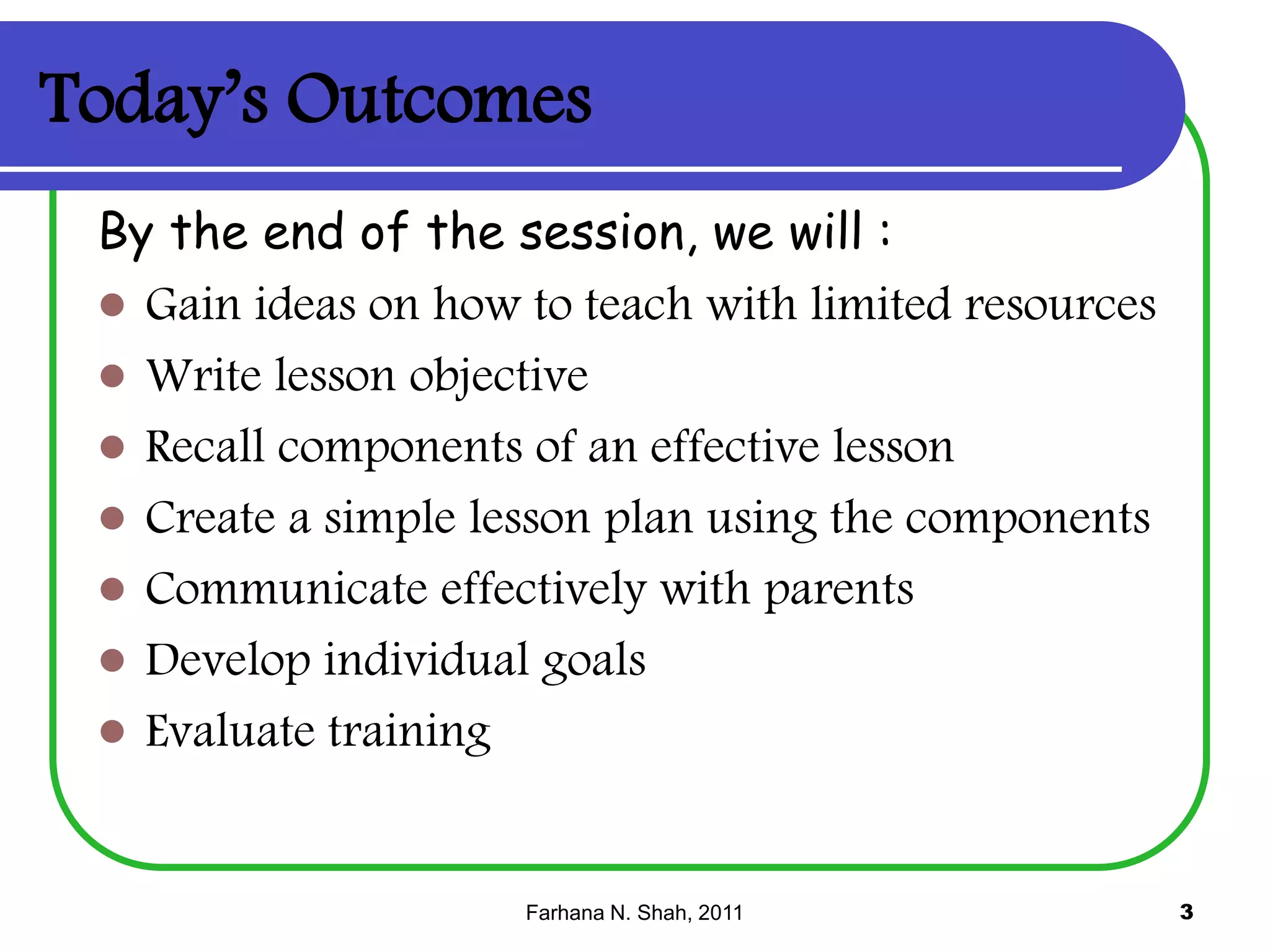 Today’s Outcomes
By the end of the session, we will :
 Gain ideas on how to teach with limited resources
 Write lesson objective
 Recall components of an effective lesson
 Create a simple lesson plan using the components
 Communicate effectively with parents
 Develop individual goals
 Evaluate training

Farhana N. Shah, 2011

3

 