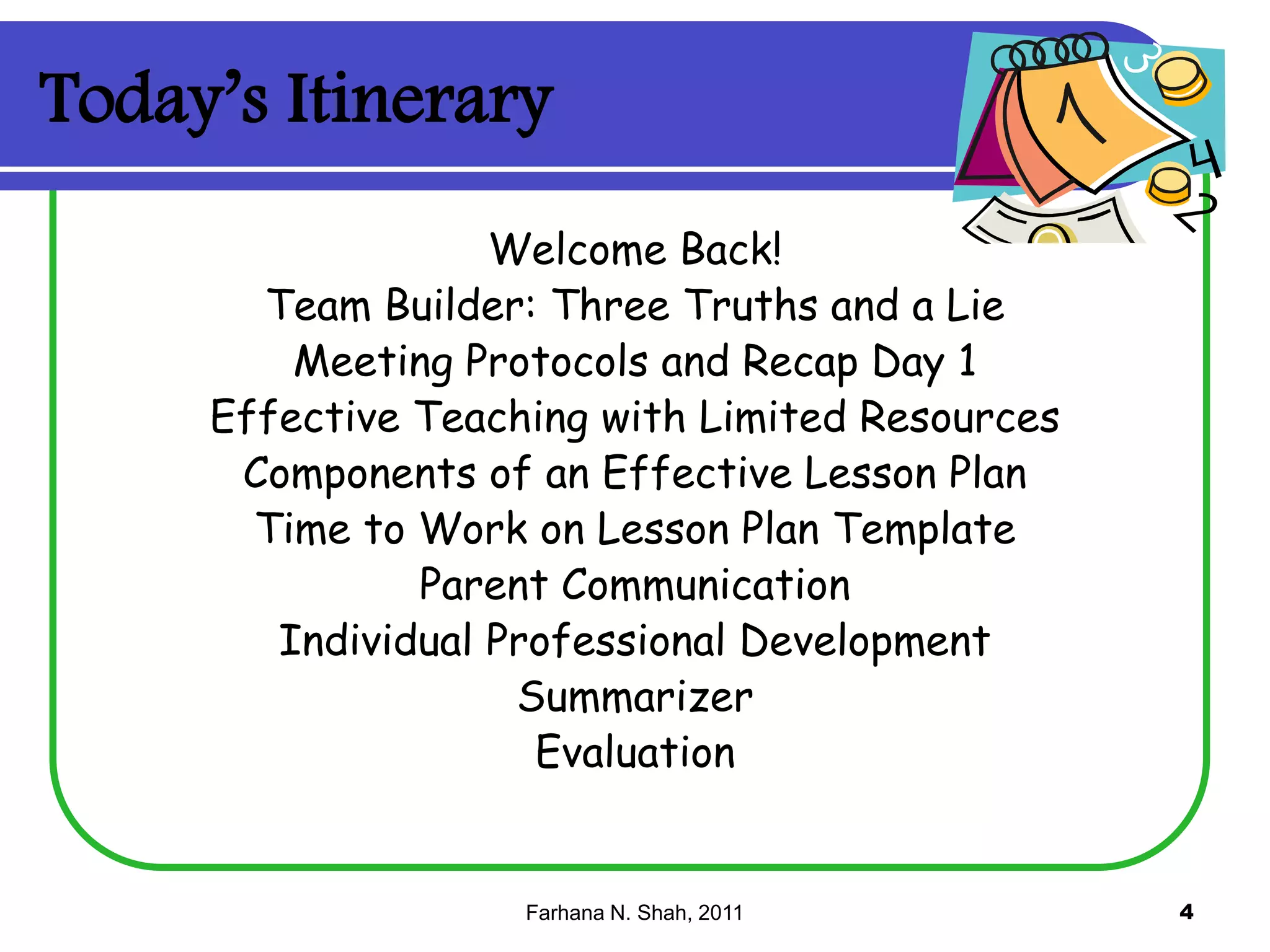 Today’s Itinerary
Welcome Back!
Team Builder: Three Truths and a Lie
Meeting Protocols and Recap Day 1
Effective Teaching with Limited Resources
Components of an Effective Lesson Plan
Time to Work on Lesson Plan Template
Parent Communication
Individual Professional Development
Summarizer
Evaluation

Farhana N. Shah, 2011

4

 