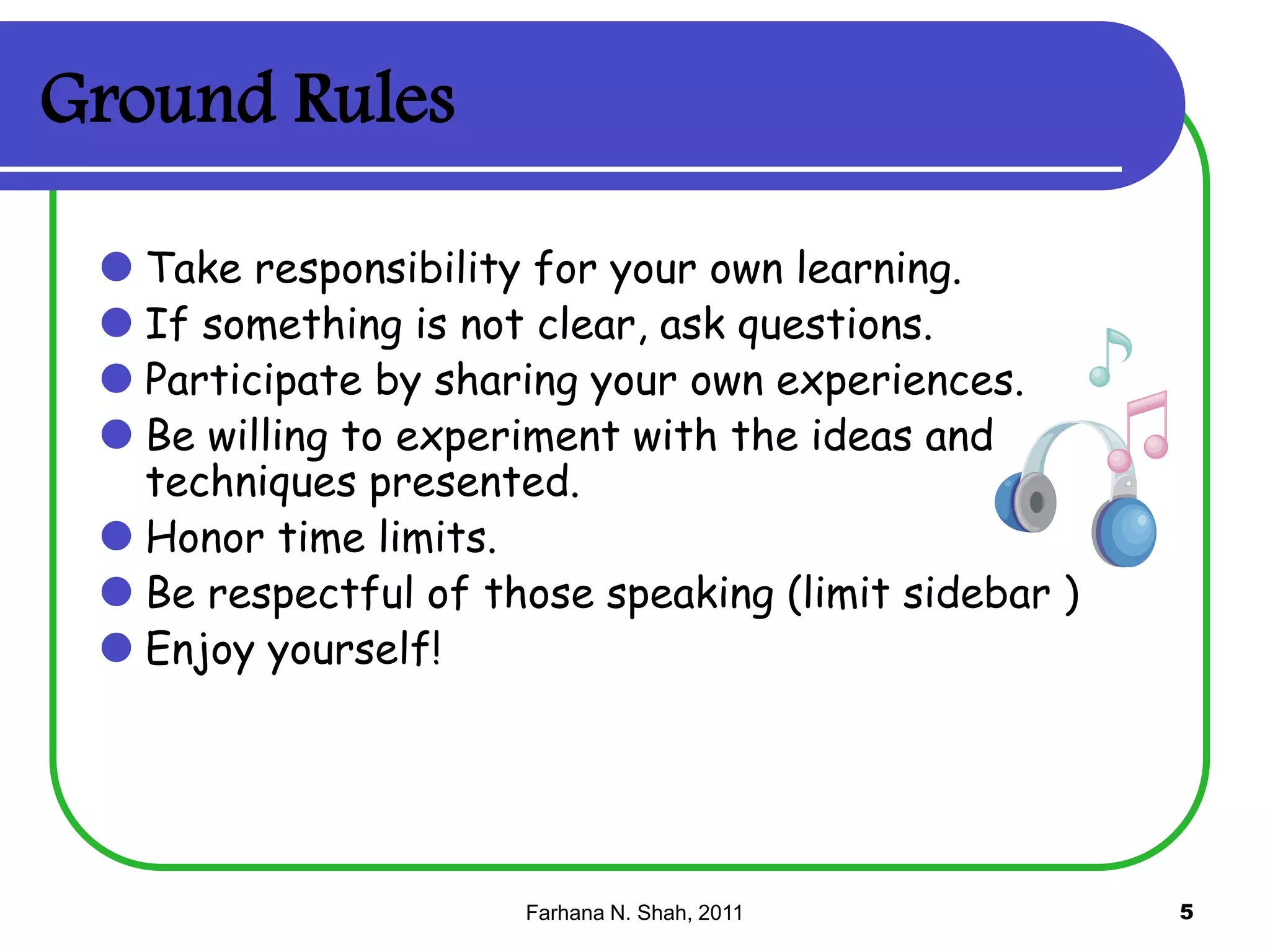 Ground Rules
 Take responsibility for your own learning.
 If something is not clear, ask questions.
 Participate by sharing your own experiences.
 Be willing to experiment with the ideas and

techniques presented.
 Honor time limits.
 Be respectful of those speaking (limit sidebar )
 Enjoy yourself!

Farhana N. Shah, 2011

5

 