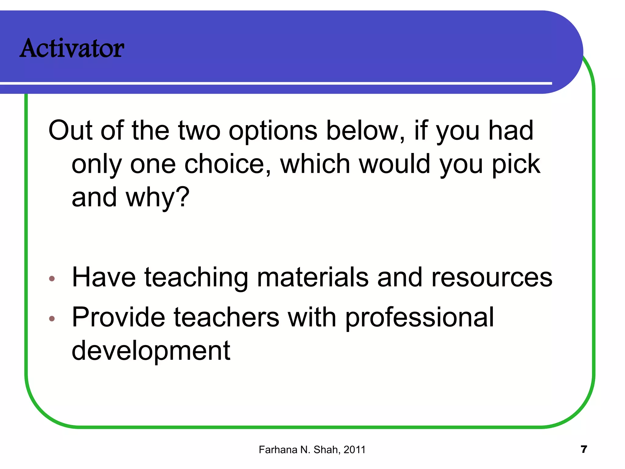 Activator
Out of the two options below, if you had
only one choice, which would you pick
and why?
•

•

Have teaching materials and resources
Provide teachers with professional
development

Farhana N. Shah, 2011

7

 