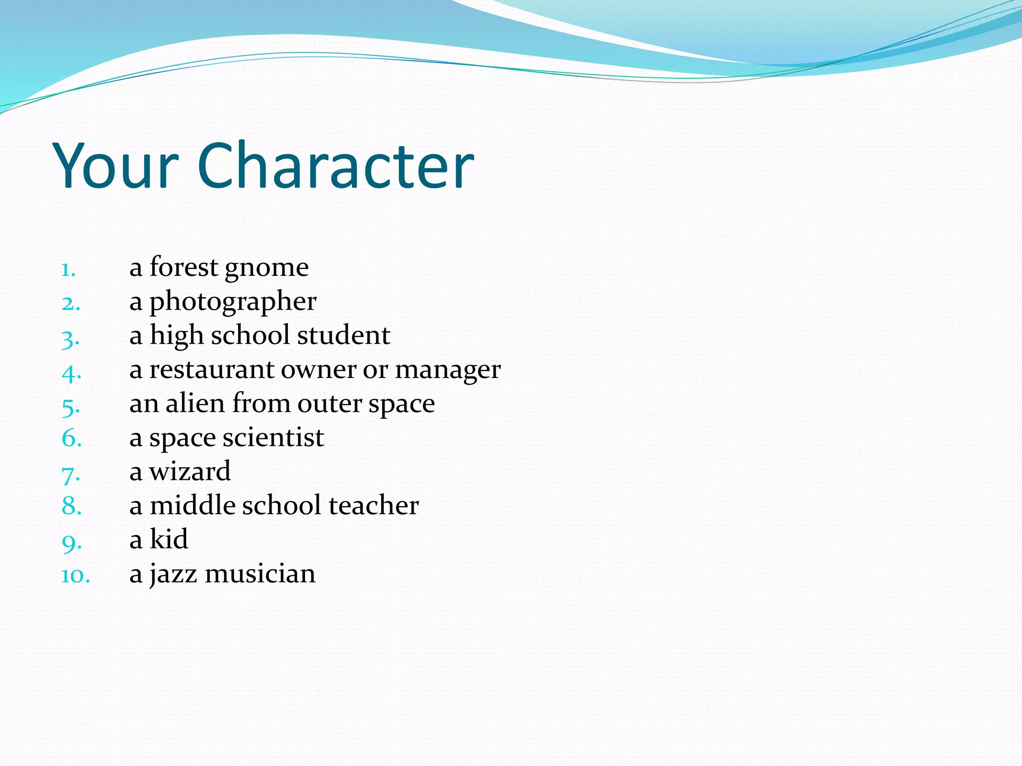 Your Character 
1. a forest gnome 
2. a photographer 
3. a high school student 
4. a restaurant owner or manager 
5. an alien from outer space 
6. a space scientist 
7. a wizard 
8. a middle school teacher 
9. a kid 
10. a jazz musician 
 