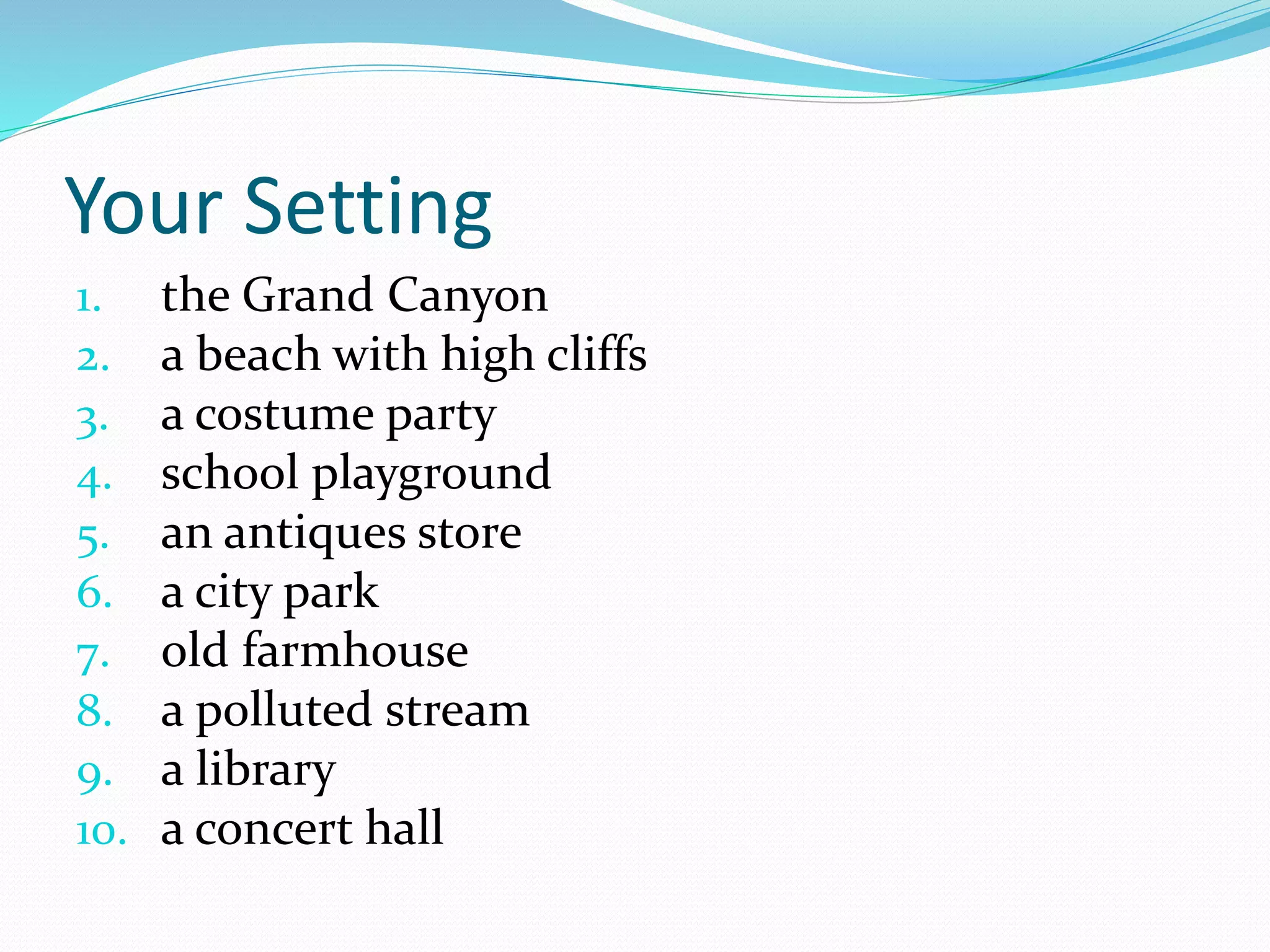 Your Setting 
1. the Grand Canyon 
2. a beach with high cliffs 
3. a costume party 
4. school playground 
5. an antiques store 
6. a city park 
7. old farmhouse 
8. a polluted stream 
9. a library 
10. a concert hall 
 
