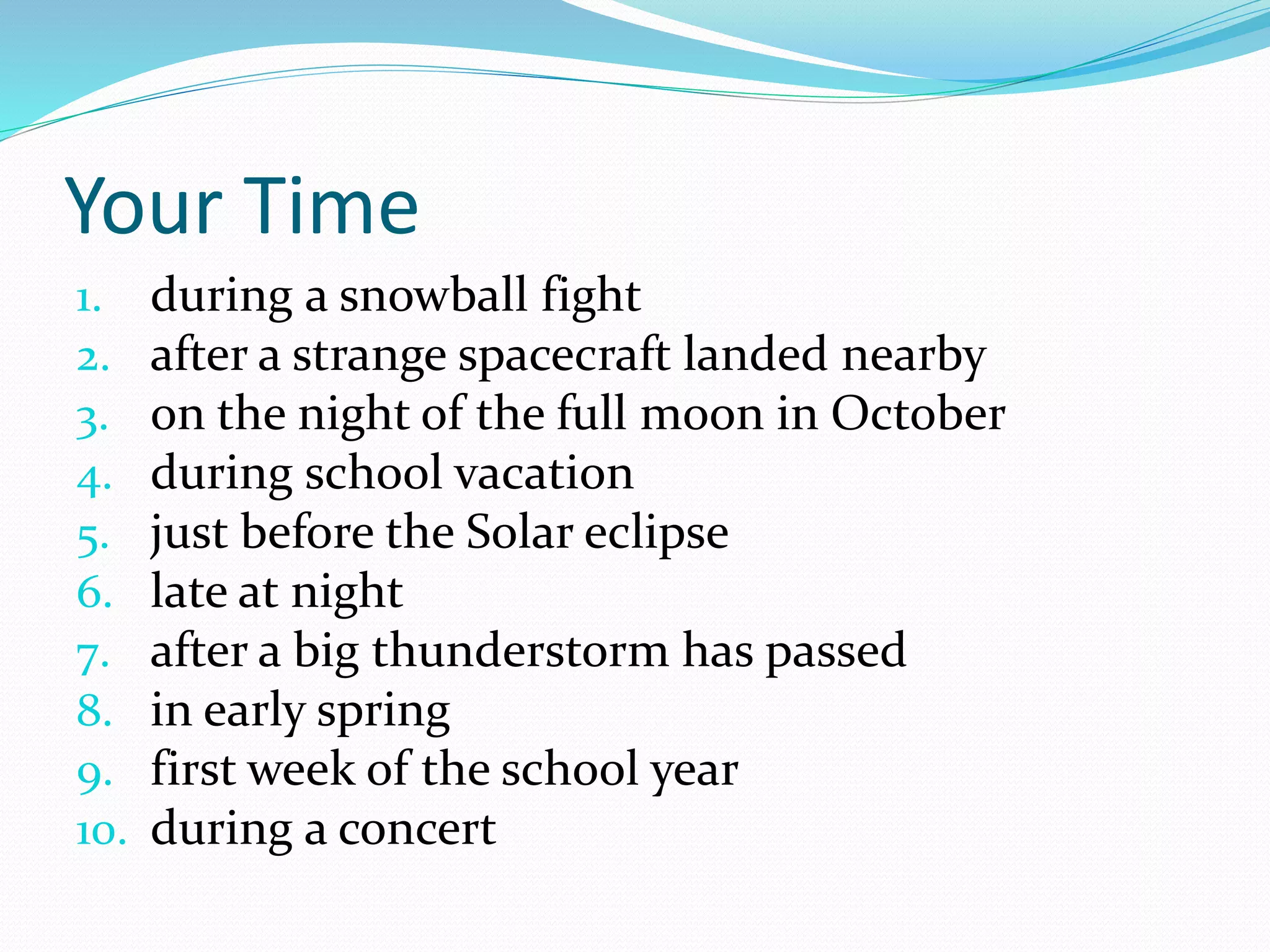 Your Time 
1. during a snowball fight 
2. after a strange spacecraft landed nearby 
3. on the night of the full moon in October 
4. during school vacation 
5. just before the Solar eclipse 
6. late at night 
7. after a big thunderstorm has passed 
8. in early spring 
9. first week of the school year 
10. during a concert 
 