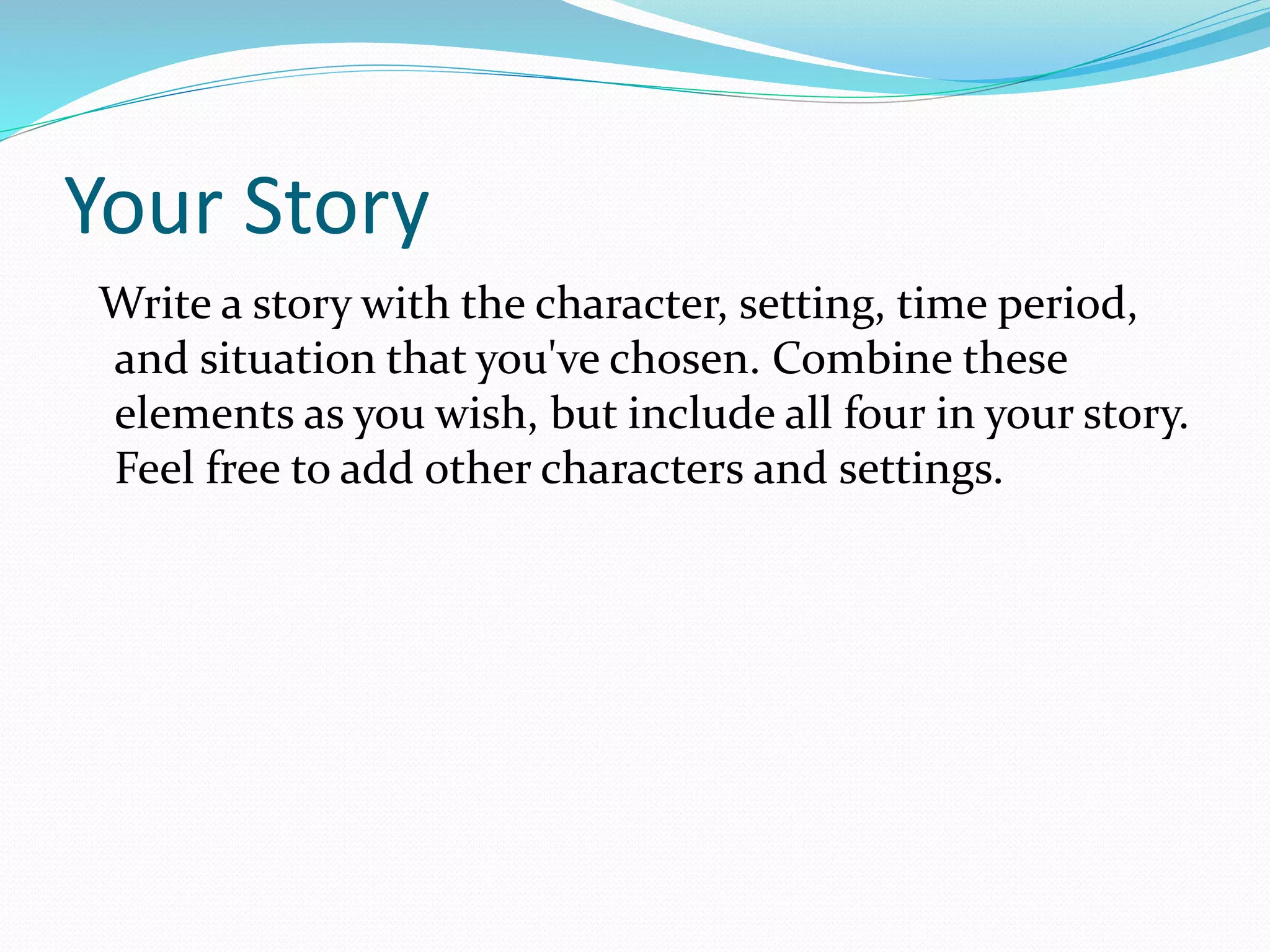 Your Story 
Write a story with the character, setting, time period, 
and situation that you've chosen. Combine these 
elements as you wish, but include all four in your story. 
Feel free to add other characters and settings. 
 