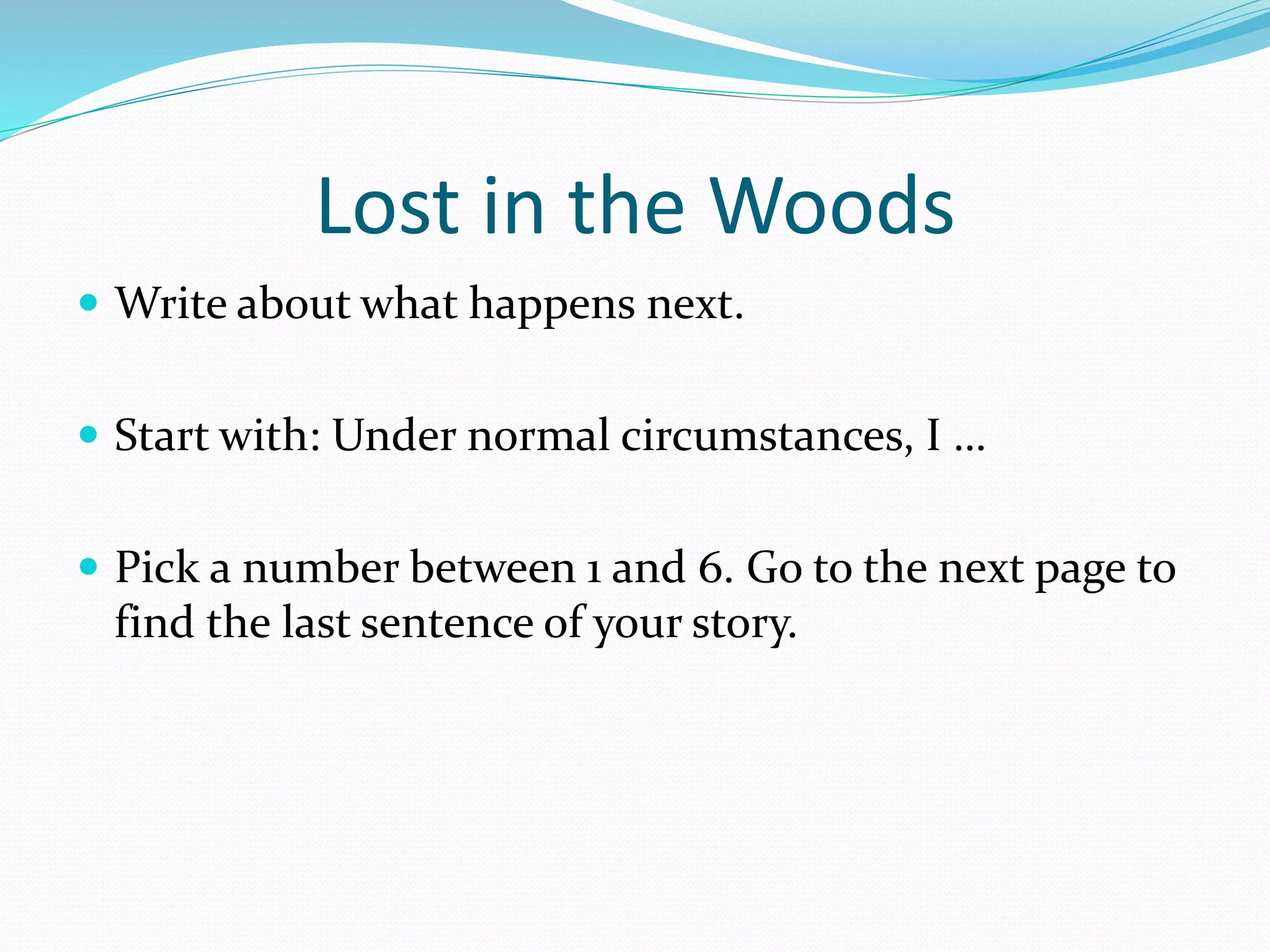 Lost in the Woods 
 Write about what happens next. 
 Start with: Under normal circumstances, I … 
 Pick a number between 1 and 6. Go to the next page to 
find the last sentence of your story. 
 
