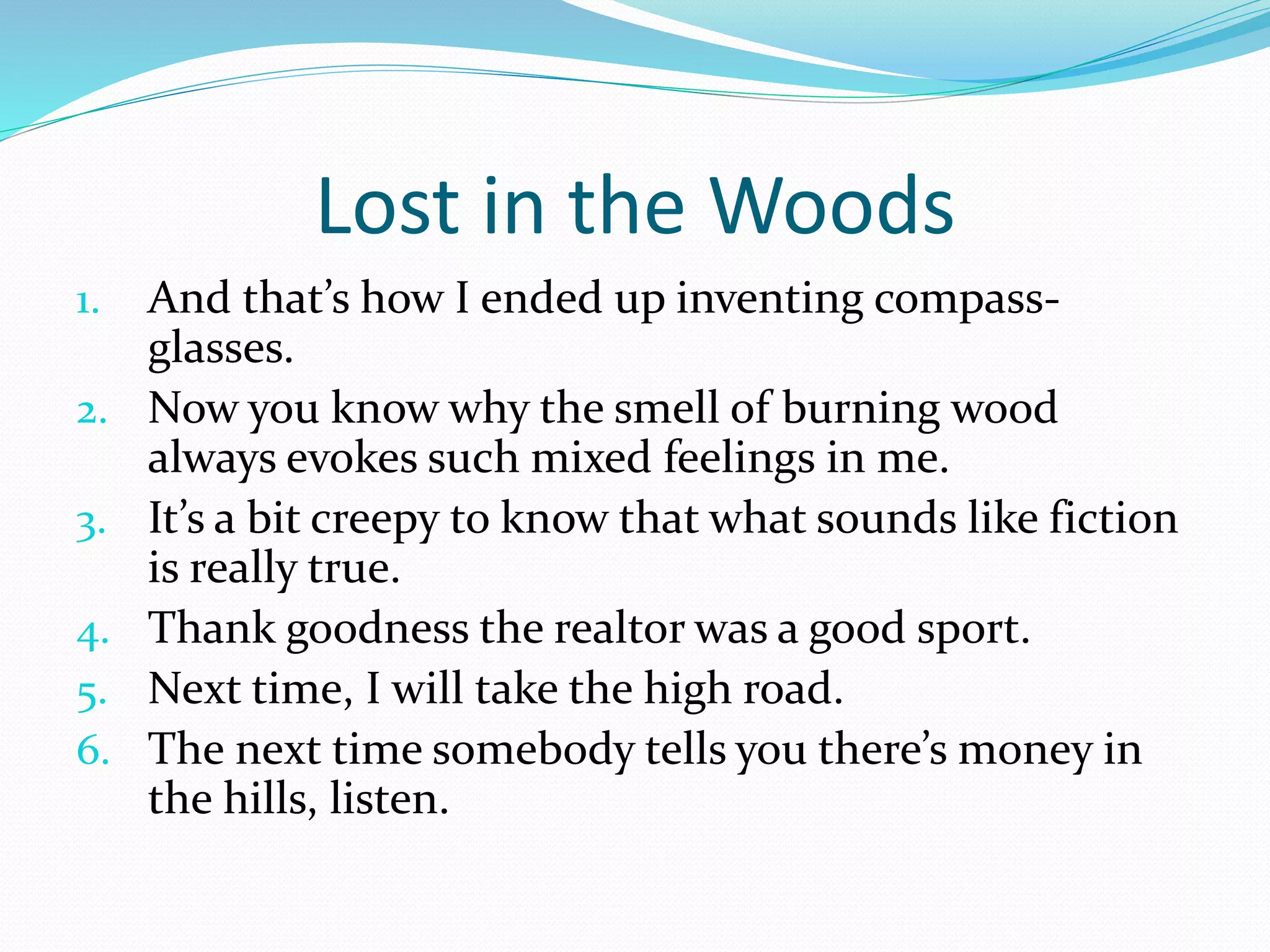 Lost in the Woods 
1. And that’s how I ended up inventing compass-glasses. 
2. Now you know why the smell of burning wood 
always evokes such mixed feelings in me. 
3. It’s a bit creepy to know that what sounds like fiction 
is really true. 
4. Thank goodness the realtor was a good sport. 
5. Next time, I will take the high road. 
6. The next time somebody tells you there’s money in 
the hills, listen. 
 