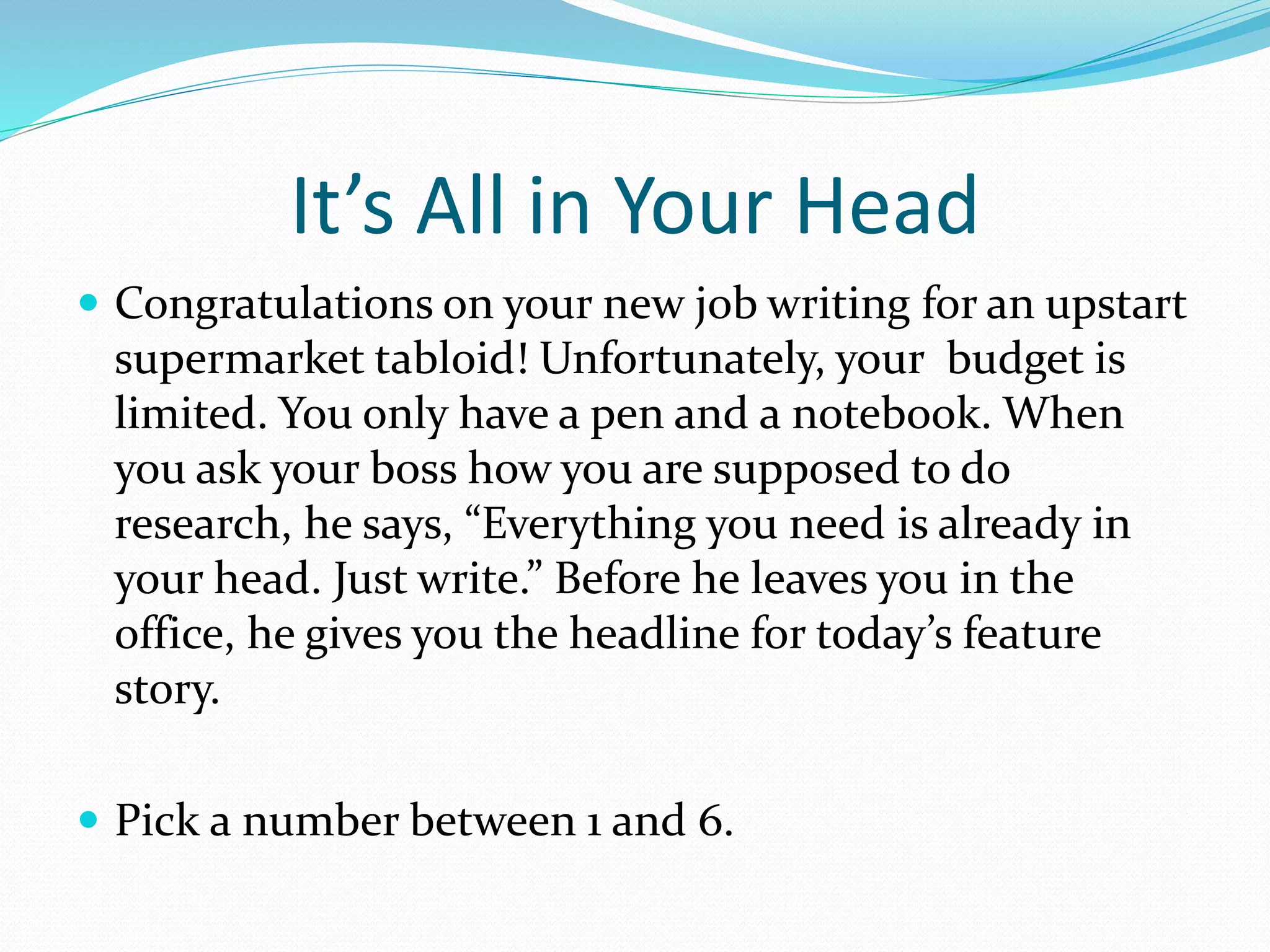 It’s All in Your Head 
 Congratulations on your new job writing for an upstart 
supermarket tabloid! Unfortunately, your budget is 
limited. You only have a pen and a notebook. When 
you ask your boss how you are supposed to do 
research, he says, “Everything you need is already in 
your head. Just write.” Before he leaves you in the 
office, he gives you the headline for today’s feature 
story. 
 Pick a number between 1 and 6. 
 