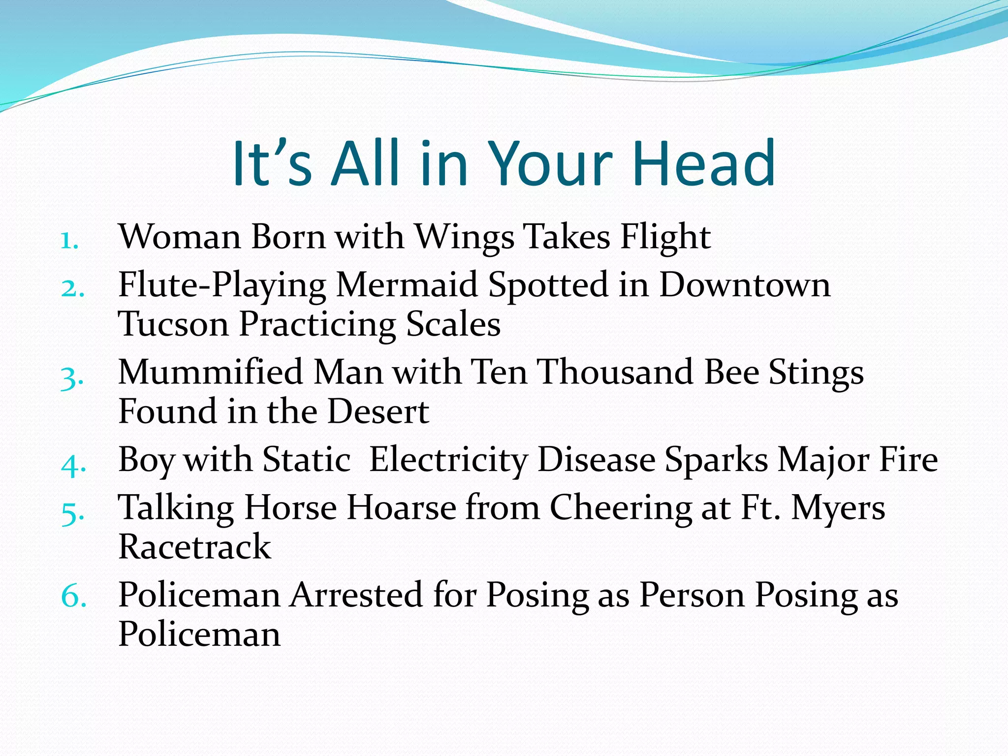 It’s All in Your Head 
1. Woman Born with Wings Takes Flight 
2. Flute-Playing Mermaid Spotted in Downtown 
Tucson Practicing Scales 
3. Mummified Man with Ten Thousand Bee Stings 
Found in the Desert 
4. Boy with Static Electricity Disease Sparks Major Fire 
5. Talking Horse Hoarse from Cheering at Ft. Myers 
Racetrack 
6. Policeman Arrested for Posing as Person Posing as 
Policeman 
 