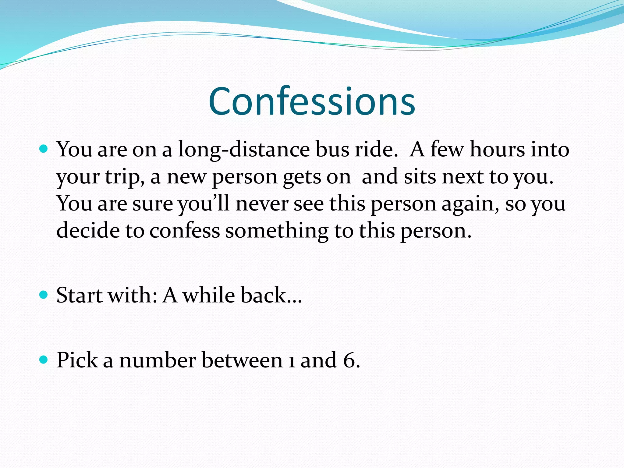 Confessions 
 You are on a long-distance bus ride. A few hours into 
your trip, a new person gets on and sits next to you. 
You are sure you’ll never see this person again, so you 
decide to confess something to this person. 
 Start with: A while back… 
 Pick a number between 1 and 6. 
 