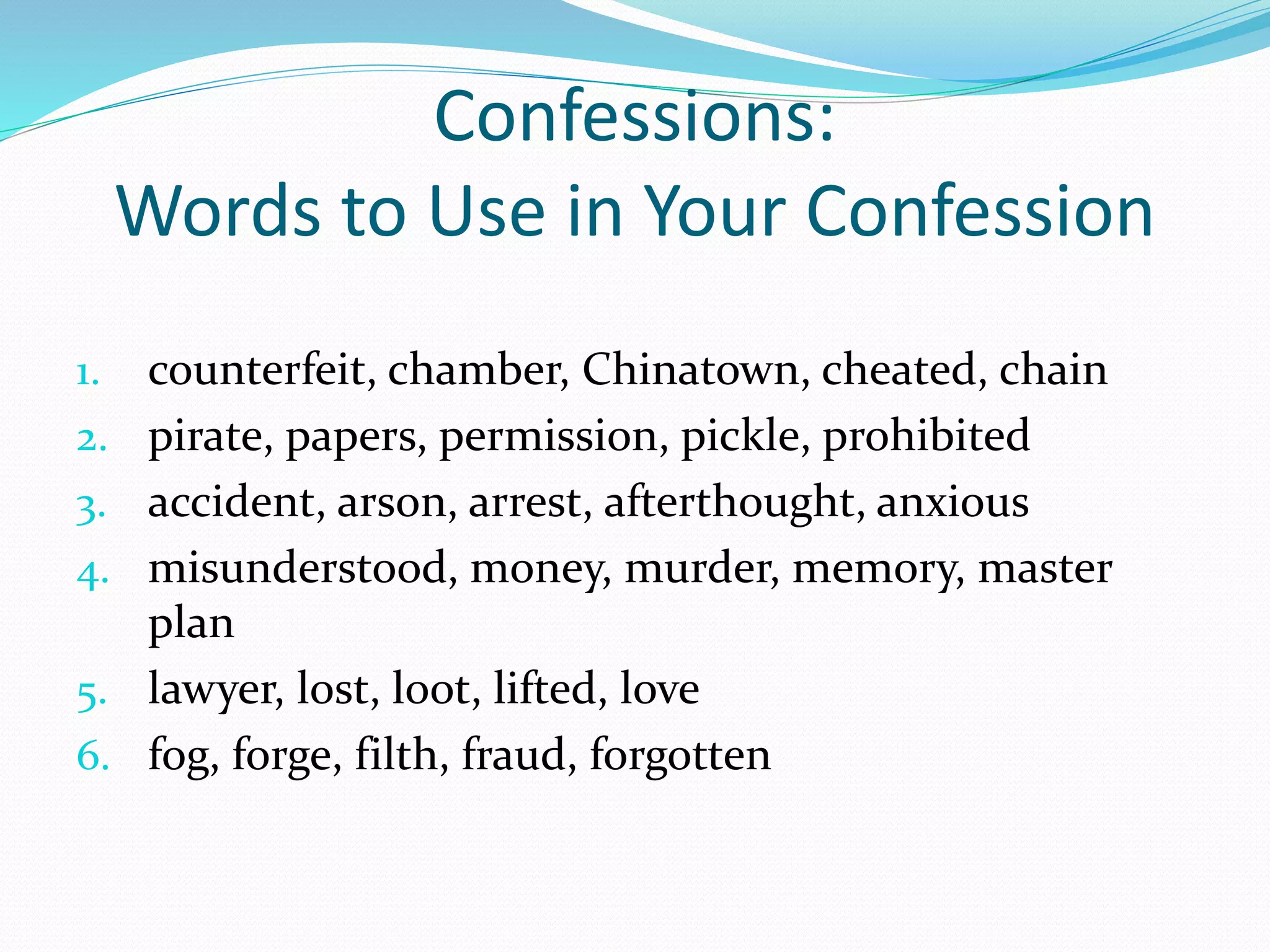 Confessions: 
Words to Use in Your Confession 
1. counterfeit, chamber, Chinatown, cheated, chain 
2. pirate, papers, permission, pickle, prohibited 
3. accident, arson, arrest, afterthought, anxious 
4. misunderstood, money, murder, memory, master 
plan 
5. lawyer, lost, loot, lifted, love 
6. fog, forge, filth, fraud, forgotten 
 