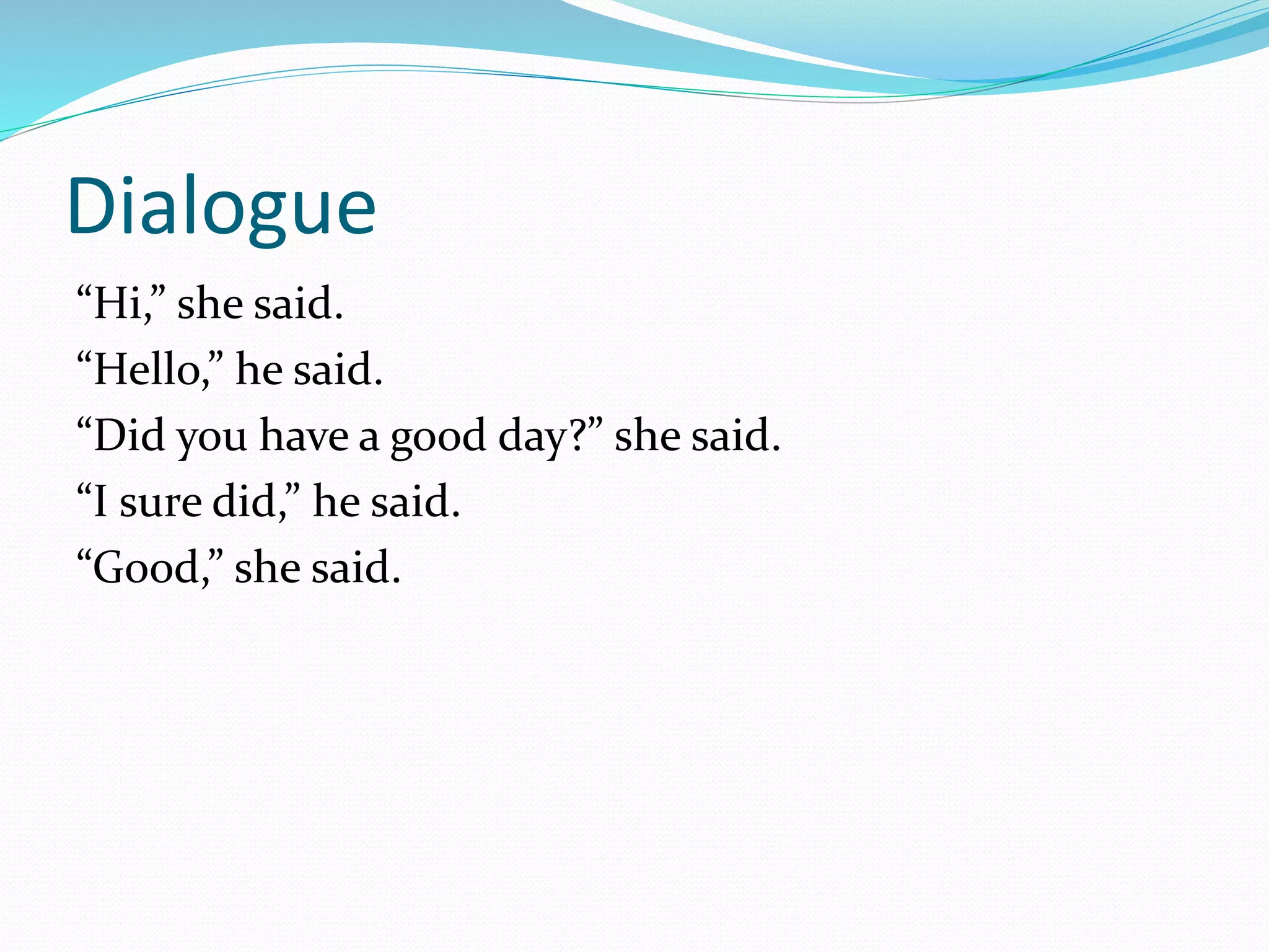 Dialogue 
“Hi,” she said. 
“Hello,” he said. 
“Did you have a good day?” she said. 
“I sure did,” he said. 
“Good,” she said. 
 