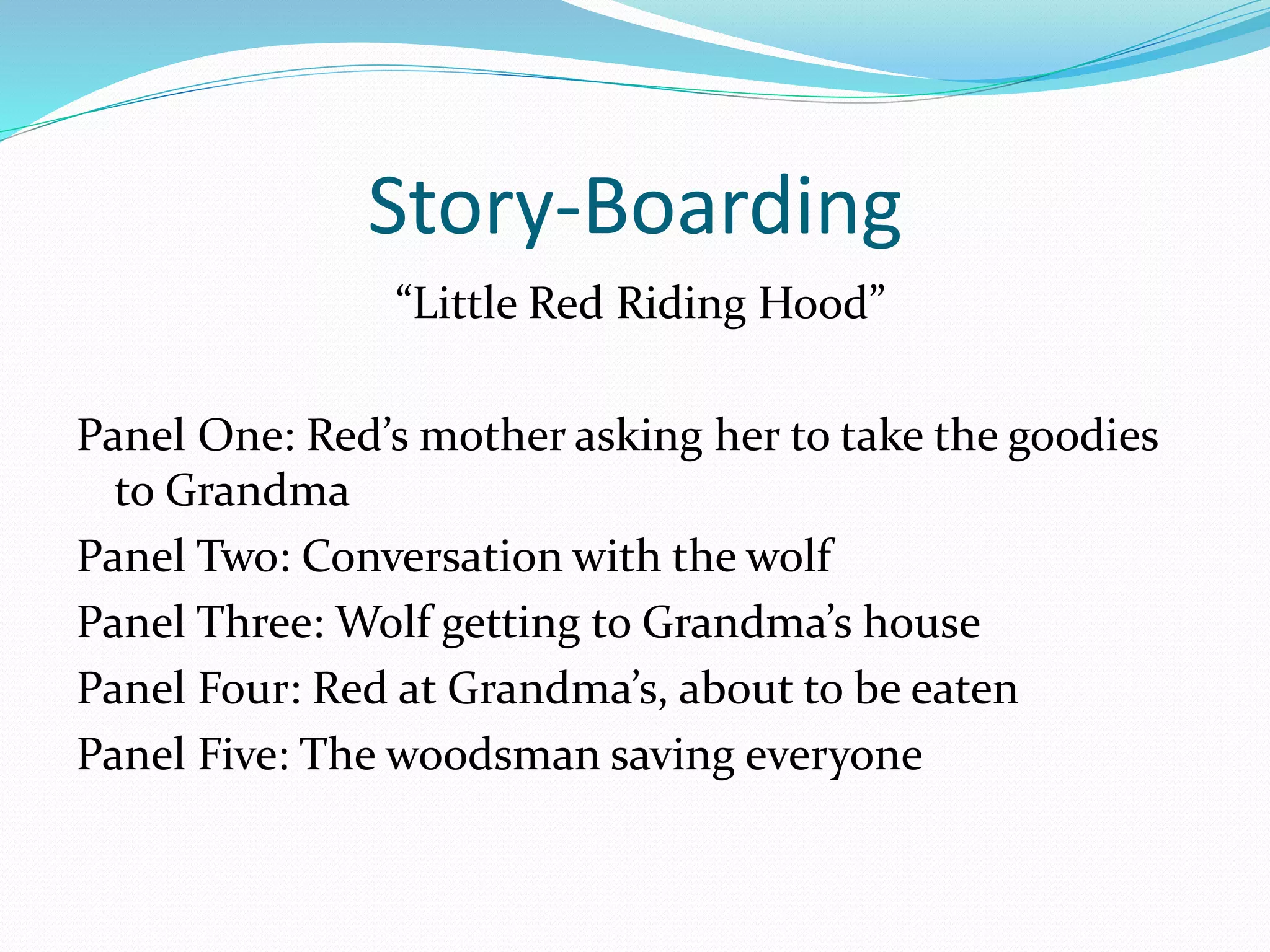 Story-Boarding 
“Little Red Riding Hood” 
Panel One: Red’s mother asking her to take the goodies 
to Grandma 
Panel Two: Conversation with the wolf 
Panel Three: Wolf getting to Grandma’s house 
Panel Four: Red at Grandma’s, about to be eaten 
Panel Five: The woodsman saving everyone 
 