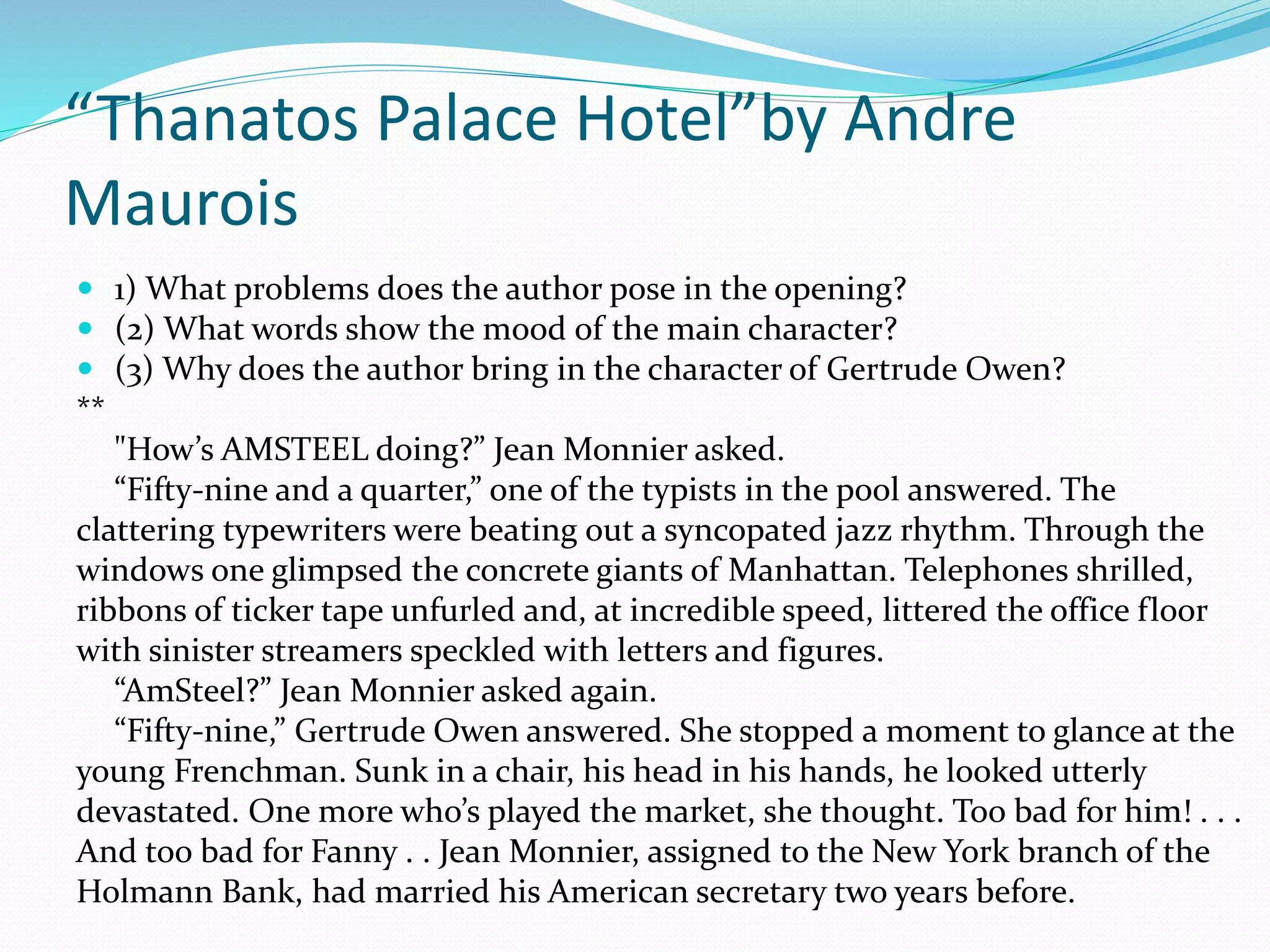 “Thanatos Palace Hotel”by Andre 
Maurois 
 1) What problems does the author pose in the opening? 
 (2) What words show the mood of the main character? 
 (3) Why does the author bring in the character of Gertrude Owen? 
** 
"How’s AMSTEEL doing?” Jean Monnier asked. 
“Fifty-nine and a quarter,” one of the typists in the pool answered. The 
clattering typewriters were beating out a syncopated jazz rhythm. Through the 
windows one glimpsed the concrete giants of Manhattan. Telephones shrilled, 
ribbons of ticker tape unfurled and, at incredible speed, littered the office floor 
with sinister streamers speckled with letters and figures. 
“AmSteel?” Jean Monnier asked again. 
“Fifty-nine,” Gertrude Owen answered. She stopped a moment to glance at the 
young Frenchman. Sunk in a chair, his head in his hands, he looked utterly 
devastated. One more who’s played the market, she thought. Too bad for him! . . . 
And too bad for Fanny . . Jean Monnier, assigned to the New York branch of the 
Holmann Bank, had married his American secretary two years before. 
 
