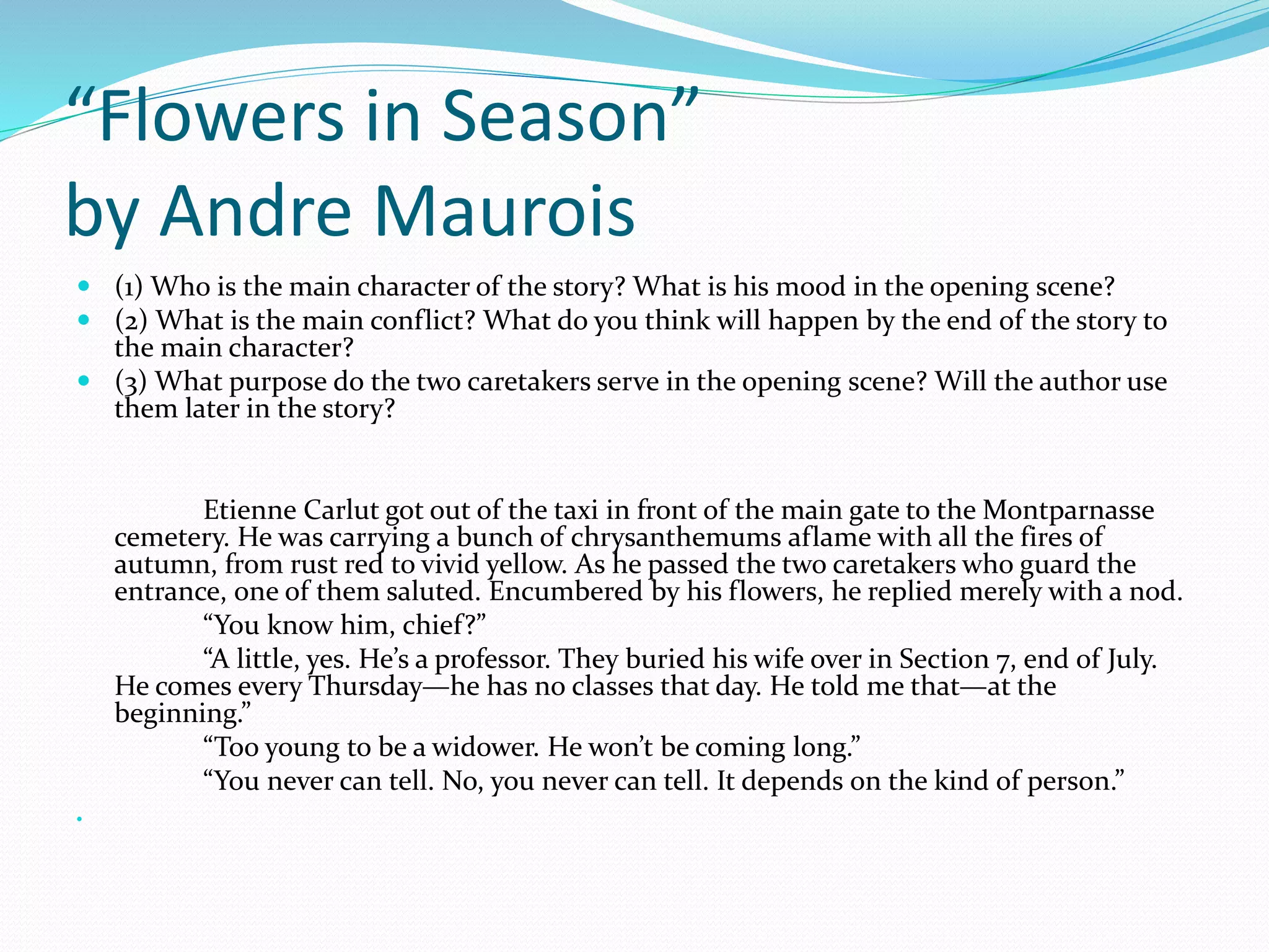 “Flowers in Season” 
by Andre Maurois 
 (1) Who is the main character of the story? What is his mood in the opening scene? 
 (2) What is the main conflict? What do you think will happen by the end of the story to 
the main character? 
 (3) What purpose do the two caretakers serve in the opening scene? Will the author use 
them later in the story? 
Etienne Carlut got out of the taxi in front of the main gate to the Montparnasse 
cemetery. He was carrying a bunch of chrysanthemums aflame with all the fires of 
autumn, from rust red to vivid yellow. As he passed the two caretakers who guard the 
entrance, one of them saluted. Encumbered by his flowers, he replied merely with a nod. 
“You know him, chief?” 
“A little, yes. He’s a professor. They buried his wife over in Section 7, end of July. 
He comes every Thursday—he has no classes that day. He told me that—at the 
beginning.” 
“Too young to be a widower. He won’t be coming long.” 
“You never can tell. No, you never can tell. It depends on the kind of person.” 
 
 